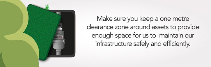 Make sure you keep a one metre clearance zone around assets to provide enough space for us to  maintain our infrastructure safely and efficiently. 